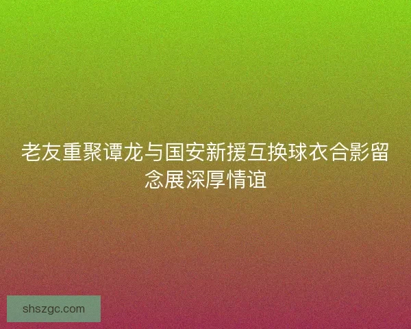 老友重聚谭龙与国安新援互换球衣合影留念展深厚情谊